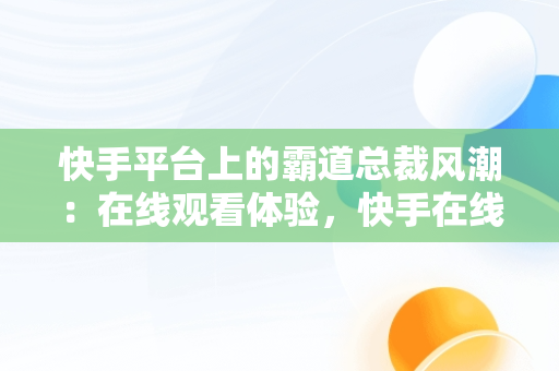 快手平台上的霸道总裁风潮：在线观看体验，快手在线观看视频霸道总裁电视剧 