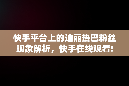 快手平台上的迪丽热巴粉丝现象解析，快手在线观看! 