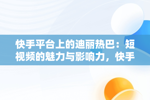 快手平台上的迪丽热巴：短视频的魅力与影响力，快手视频在线观看 最新 