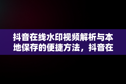 抖音在线水印视频解析与本地保存的便捷方法，抖音在线水印视频解析网站 