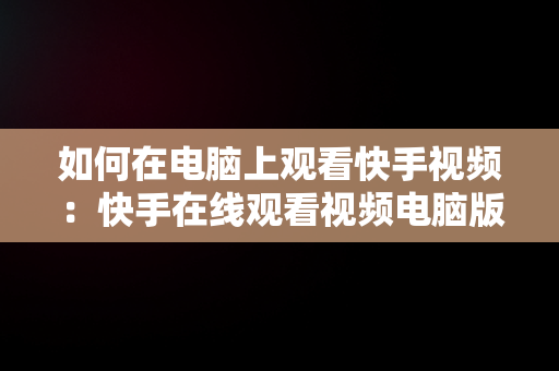 如何在电脑上观看快手视频：快手在线观看视频电脑版指南，快手用电脑看 