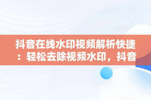 抖音在线水印视频解析快捷：轻松去除视频水印，抖音在线视频水印解析工具 