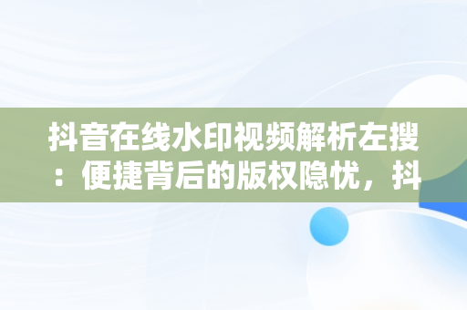 抖音在线水印视频解析左搜：便捷背后的版权隐忧，抖音短视频在线水印解析 