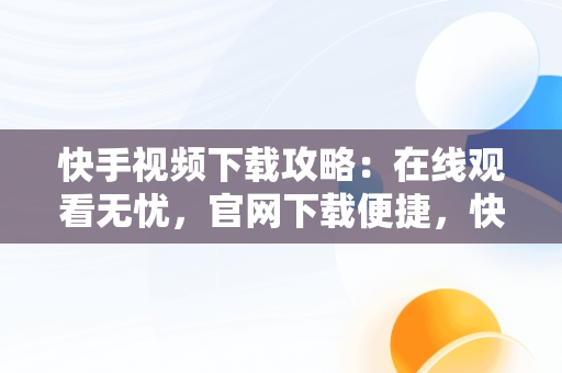 快手视频下载攻略：在线观看无忧，官网下载便捷，快手视频在线版 