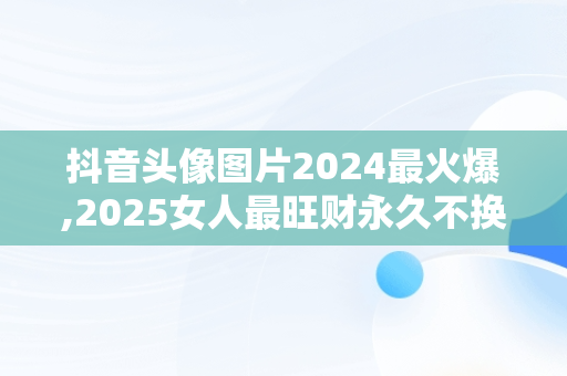 抖音头像图片2024最火爆,2025女人最旺财永久不换的头像