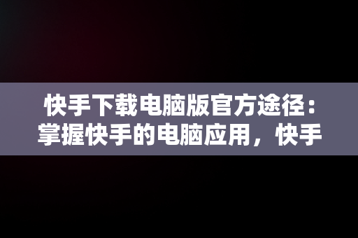 快手下载电脑版官方途径：掌握快手的电脑应用，快手电脑客户端下载 