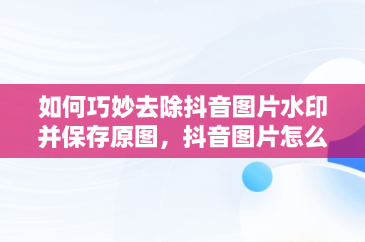 如何巧妙去除抖音图片水印并保存原图，抖音图片怎么去水印保存原图到相册 