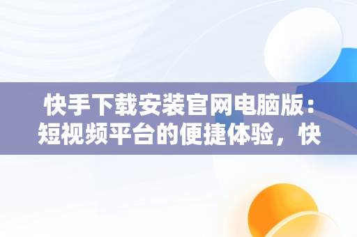 快手下载安装官网电脑版：短视频平台的便捷体验，快手下载电脑版官方下载 