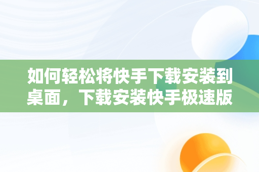 如何轻松将快手下载安装到桌面，下载安装快手极速版到桌面 