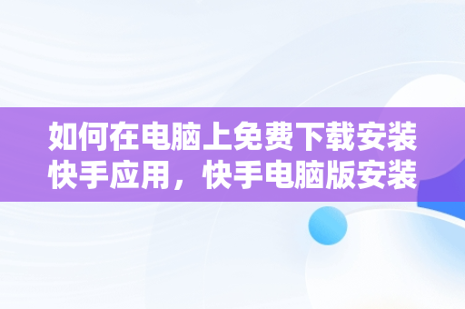 如何在电脑上免费下载安装快手应用，快手电脑版安装包 