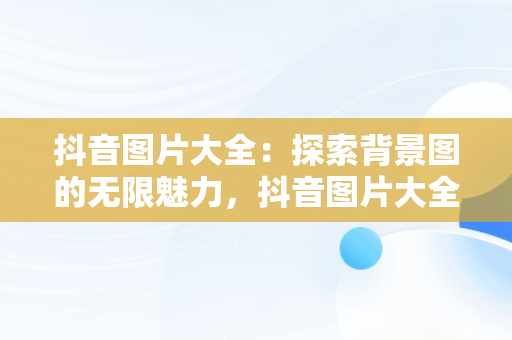 抖音图片大全：探索背景图的无限魅力，抖音图片大全背景图伤感 