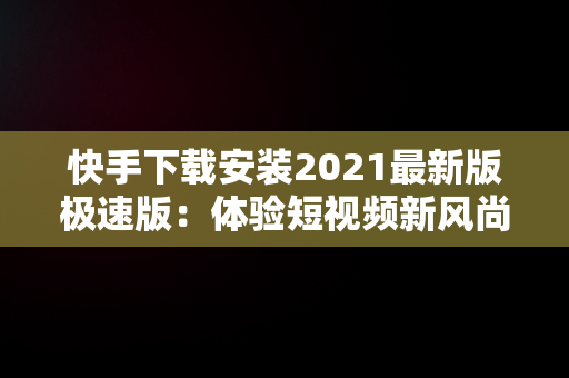 快手下载安装2021最新版极速版：体验短视频新风尚，快手下载安装2021最新版极速版官方 