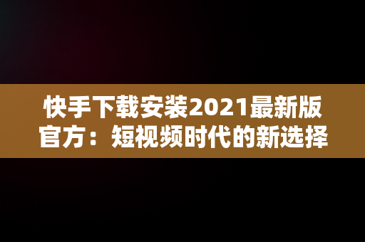 快手下载安装2021最新版官方：短视频时代的新选择，快手下载安装2021最新版官方网站 