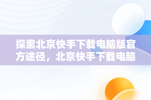 探索北京快手下载电脑版官方途径，北京快手下载电脑版官方下载苹果版 