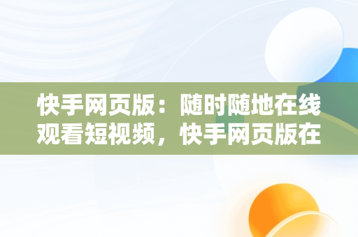 快手网页版：随时随地在线观看短视频，快手网页版在线观看短视频怎么下载 