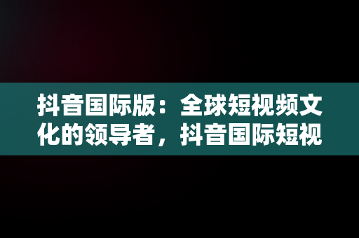 抖音国际版：全球短视频文化的领导者，抖音国际短视频下载安装最新版 