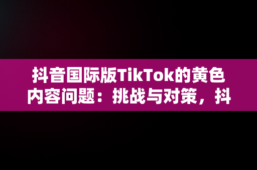 抖音国际版TikTok的黄色内容问题：挑战与对策，抖音国际版黄版怎么下载 