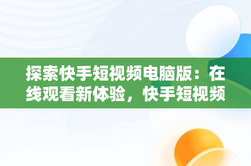 探索快手短视频电脑版：在线观看新体验，快手短视频电脑版在线观看免费 