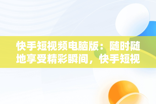 快手短视频电脑版：随时随地享受精彩瞬间，快手短视频在线观看电脑版软件 