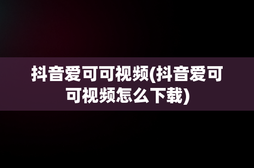 抖音爱可可视频(抖音爱可可视频怎么下载)