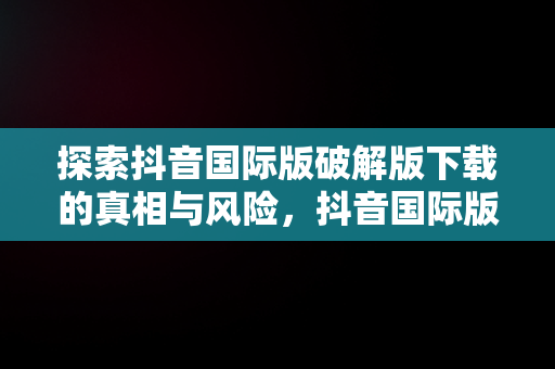 探索抖音国际版破解版下载的真相与风险，抖音国际版破解版下载安卓 