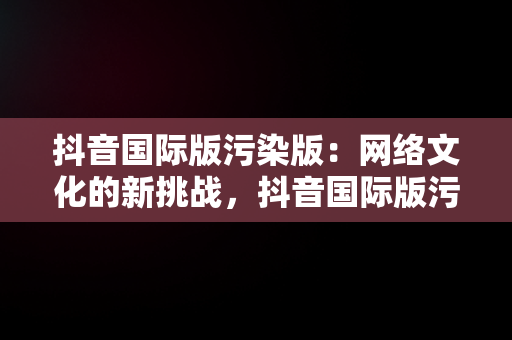 抖音国际版污染版：网络文化的新挑战，抖音国际版污安装大全 