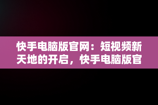 快手电脑版官网：短视频新天地的开启，快手电脑版官网下载 