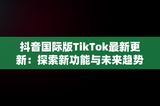 抖音国际版TikTok最新更新：探索新功能与未来趋势，抖音国际版最新版本是多少 