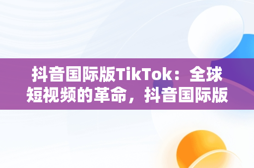 抖音国际版TikTok：全球短视频的革命，抖音国际版的使用方法 