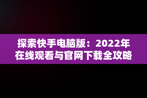 探索快手电脑版：2022年在线观看与官网下载全攻略，快手电脑版可以看视频吗 