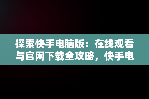 探索快手电脑版：在线观看与官网下载全攻略，快手电脑版在线观看视频官网下载安装 