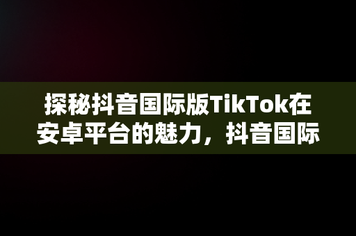 探秘抖音国际版TikTok在安卓平台的魅力，抖音国际版安卓怎么下载最新版 