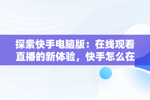 探索快手电脑版：在线观看直播的新体验，快手怎么在电脑上看直播间 