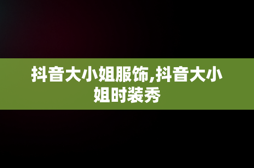 抖音大小姐服饰,抖音大小姐时装秀