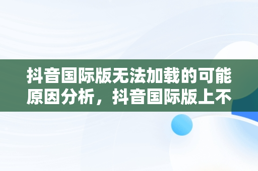 抖音国际版无法加载的可能原因分析，抖音国际版上不去 