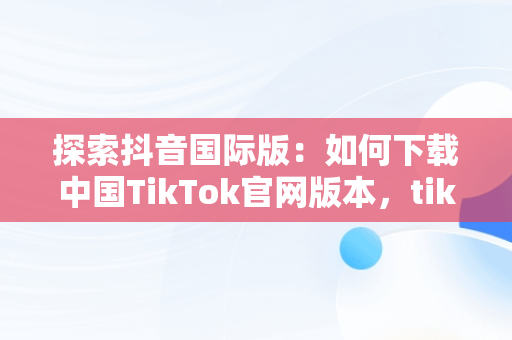 探索抖音国际版：如何下载中国TikTok官网版本，tiktok inhouse——抖音国际版 