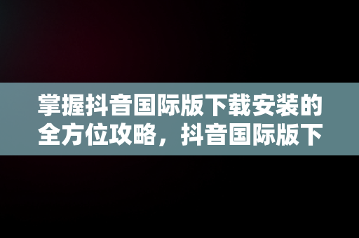 掌握抖音国际版下载安装的全方位攻略，抖音国际版下载安装教程 