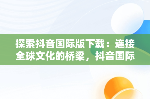 探索抖音国际版下载：连接全球文化的桥梁，抖音国际版下载入口 