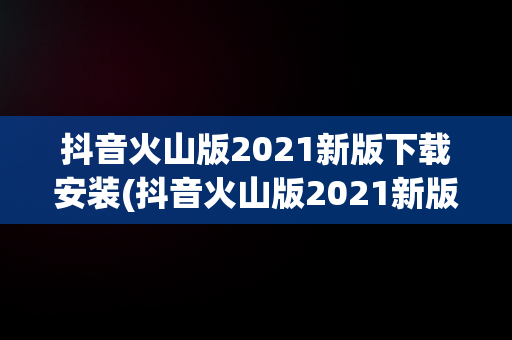 抖音火山版2021新版下载安装(抖音火山版2021新版下载安装苹果)