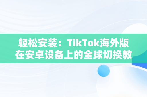 轻松安装：TikTok海外版在安卓设备上的全球切换教程，抖音国际版tiktok安卓手机 