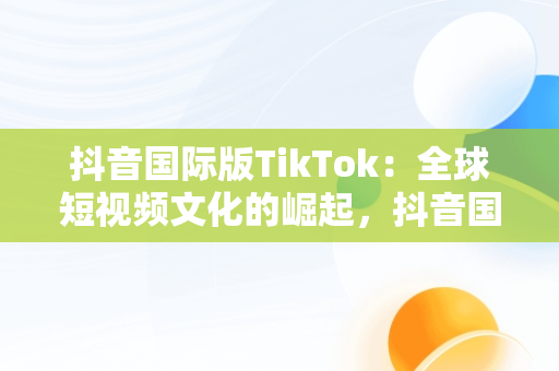 抖音国际版TikTok：全球短视频文化的崛起，抖音国际版 tiktok怎么样 