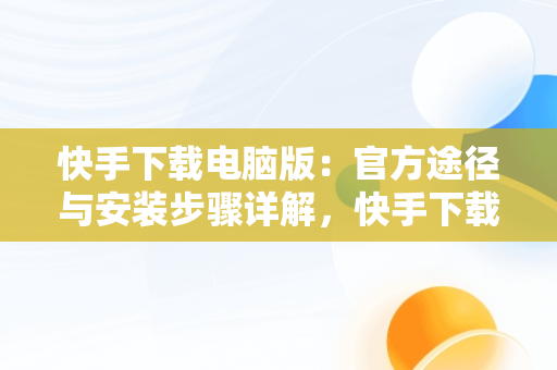 快手下载电脑版：官方途径与安装步骤详解，快手下载电脑版最新版 