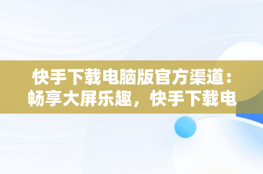 快手下载电脑版官方渠道：畅享大屏乐趣，快手下载电脑版官网 