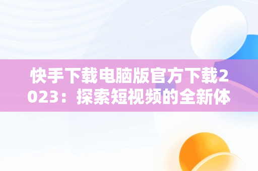 快手下载电脑版官方下载2023：探索短视频的全新体验，快手下载电脑版官方下载2023版 