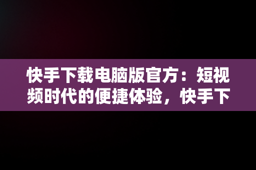 快手下载电脑版官方：短视频时代的便捷体验，快手下载电脑版官方下载 