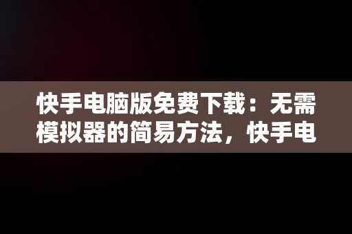 快手电脑版免费下载：无需模拟器的简易方法，快手电脑下载电脑版 