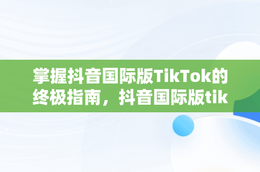 掌握抖音国际版TikTok的终极指南，抖音国际版tiktok用户 