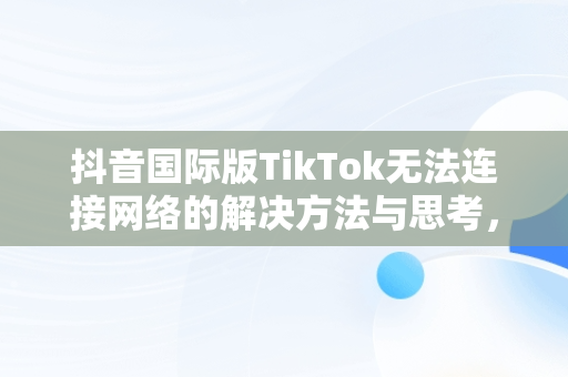 抖音国际版TikTok无法连接网络的解决方法与思考，抖音tiktok国际版要登入才能看吗 