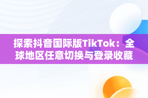 探索抖音国际版TikTok：全球地区任意切换与登录收藏功能，抖音国际版tiktok安卓手机 