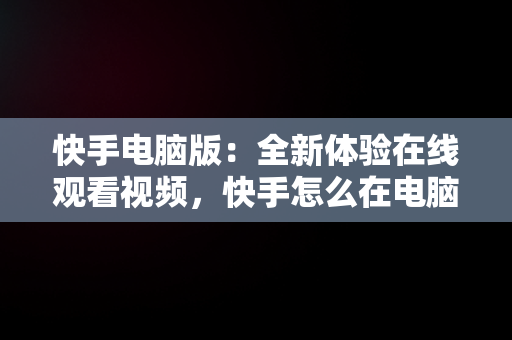 快手电脑版：全新体验在线观看视频，快手怎么在电脑上看视频 